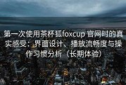 第一次使用茶杯狐foxcup 官网时的真实感受：界面设计、播放流畅度与操作习惯分析（长期体验）