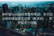 茶杯狐foxcup日常使用笔记：多次回访后的体验变化记录（新手向），茶杯狐官方网站