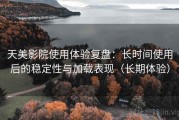 天美影院使用体验复盘：长时间使用后的稳定性与加载表现（长期体验）