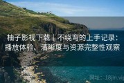 柚子影视下载｜不绕弯的上手记录：播放体验、清晰度与资源完整性观察