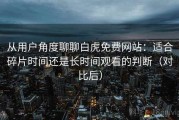 从用户角度聊聊白虎免费网站：适合碎片时间还是长时间观看的判断（对比后）