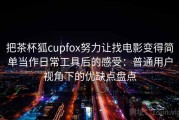把茶杯狐cupfox努力让找电影变得简单当作日常工具后的感受：普通用户视角下的优缺点盘点