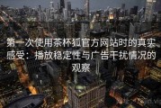 第一次使用茶杯狐官方网站时的真实感受：播放稳定性与广告干扰情况的观察