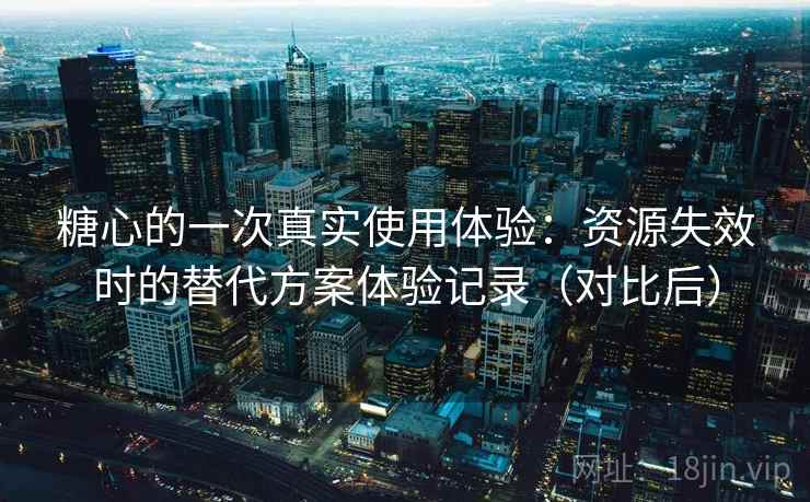 糖心的一次真实使用体验：资源失效时的替代方案体验记录（对比后）