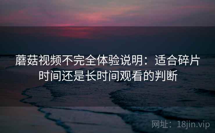 蘑菇视频不完全体验说明：适合碎片时间还是长时间观看的判断