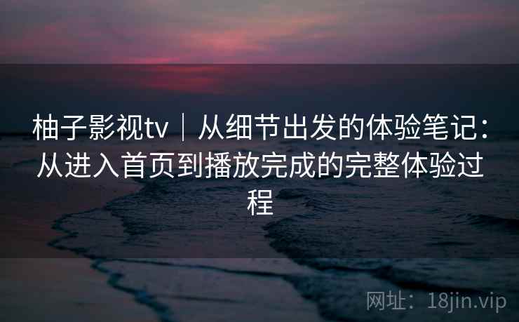 柚子影视tv|从细节出发的体验笔记:从进入首页到播放完成的完整体验过程 柚子影视tv|从细节出发的体验笔记:从进入首页到播放完成的完整体验过程