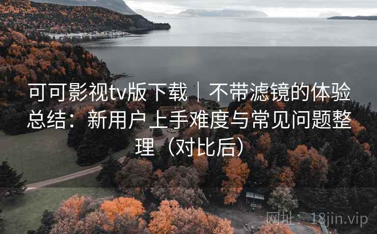 可可影视tv版下载｜不带滤镜的体验总结：新用户上手难度与常见问题整理（对比后）