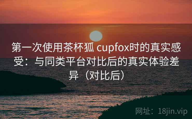 第一次使用茶杯狐 cupfox时的真实感受：与同类平台对比后的真实体验差异（对比后）