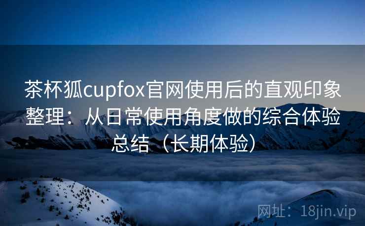 茶杯狐cupfox官网使用后的直观印象整理:从日常使用角度做的综合体验总结(长期体验) 茶杯狐cupfox官网使用后的直观印象整理:从日常使用角度做的综合体验总结(长期体验)