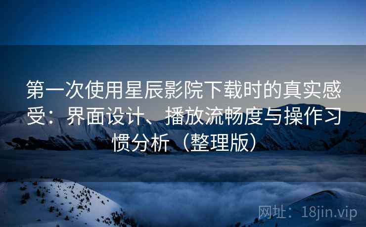 第一次使用星辰影院下载时的真实感受：界面设计、播放流畅度与操作习惯分析（整理版）