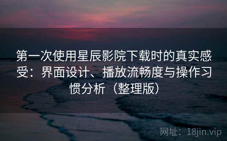 第一次使用星辰影院下载时的真实感受：界面设计、播放流畅度与操作习惯分析（整理版）
