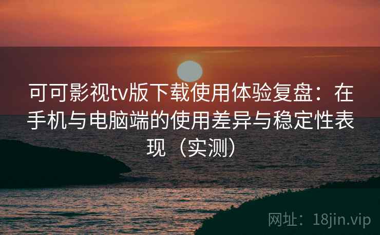 可可影视tv版下载使用体验复盘：在手机与电脑端的使用差异与稳定性表现（实测）