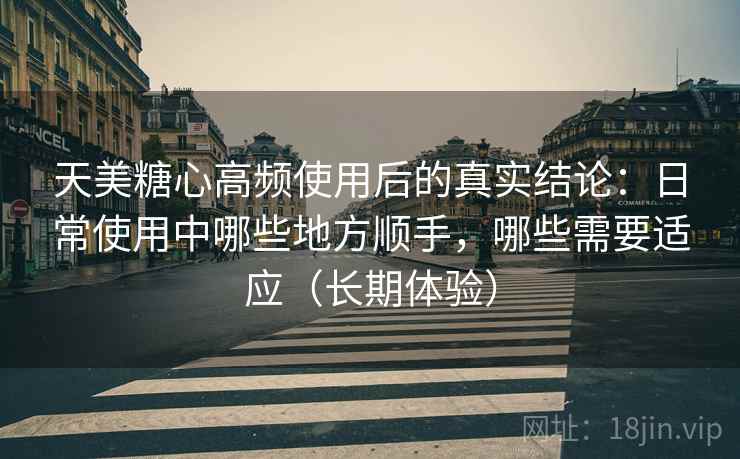 天美糖心高频使用后的真实结论：日常使用中哪些地方顺手，哪些需要适应（长期体验）