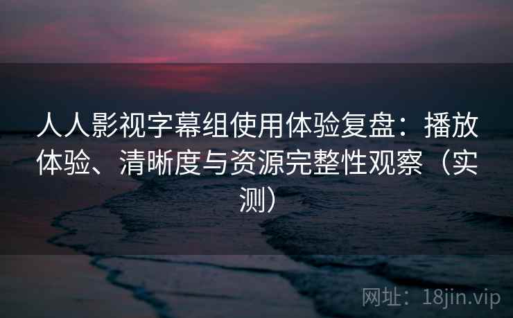 人人影视字幕组使用体验复盘：播放体验、清晰度与资源完整性观察（实测）