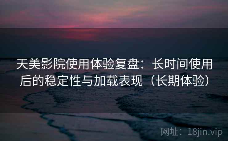 天美影院使用体验复盘：长时间使用后的稳定性与加载表现（长期体验）