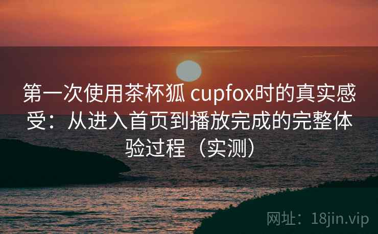 第一次使用茶杯狐 cupfox时的真实感受：从进入首页到播放完成的完整体验过程（实测）