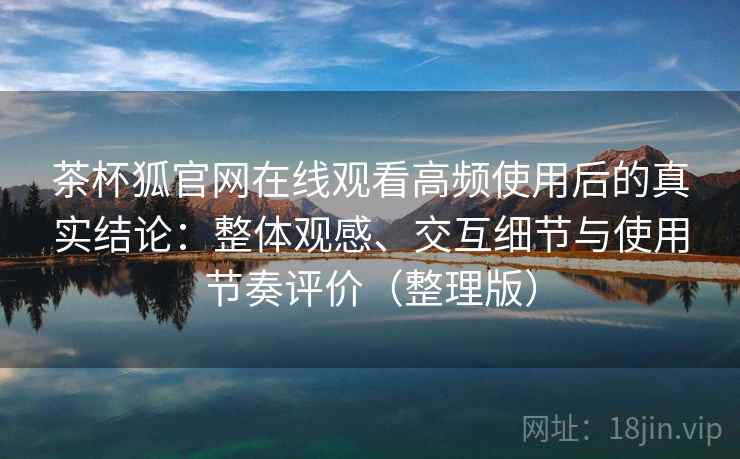 茶杯狐官网在线观看高频使用后的真实结论：整体观感、交互细节与使用节奏评价（整理版）
