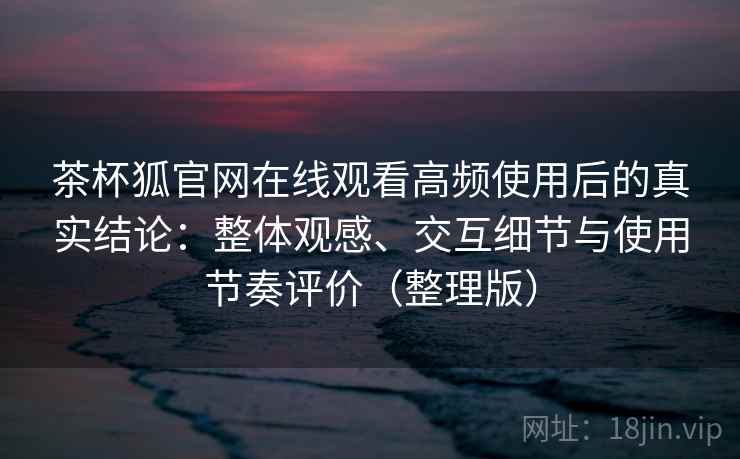 茶杯狐官网在线观看高频使用后的真实结论：整体观感、交互细节与使用节奏评价（整理版）