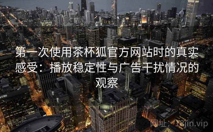 第一次使用茶杯狐官方网站时的真实感受：播放稳定性与广告干扰情况的观察