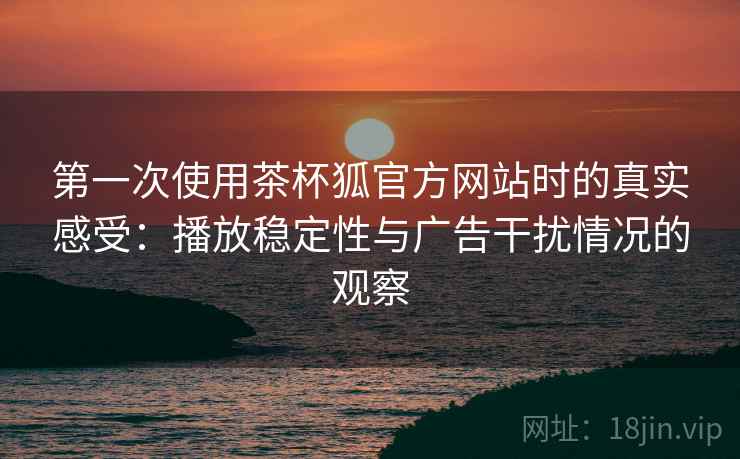 第一次使用茶杯狐官方网站时的真实感受：播放稳定性与广告干扰情况的观察