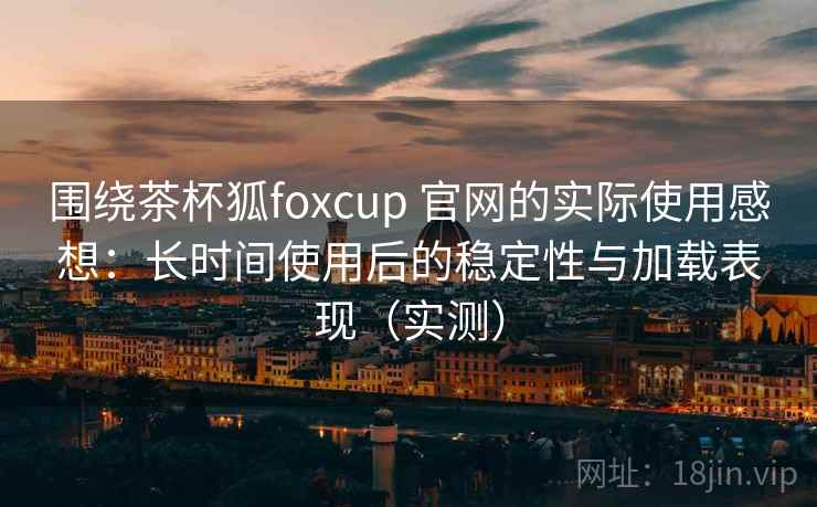 围绕茶杯狐foxcup 官网的实际使用感想:长时间使用后的稳定性与加载表现(实测) 围绕茶杯狐foxcup 官网的实际使用感想:长时间使用后的稳定性与加载表现(实测)