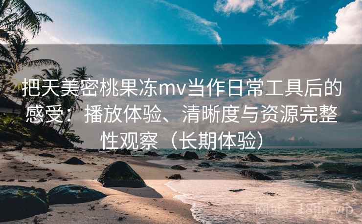 把天美密桃果冻mv当作日常工具后的感受：播放体验、清晰度与资源完整性观察（长期体验）