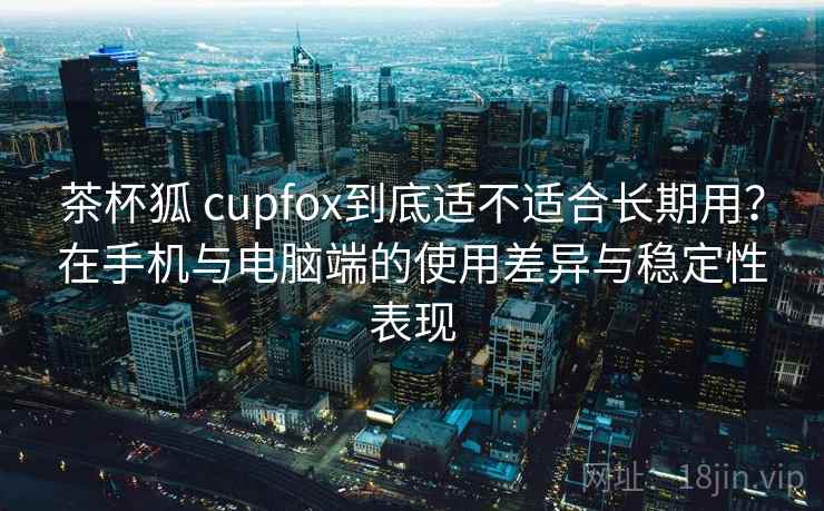 茶杯狐 cupfox到底适不适合长期用？在手机与电脑端的使用差异与稳定性表现