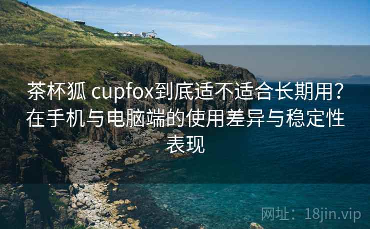 茶杯狐 cupfox到底适不适合长期用？在手机与电脑端的使用差异与稳定性表现