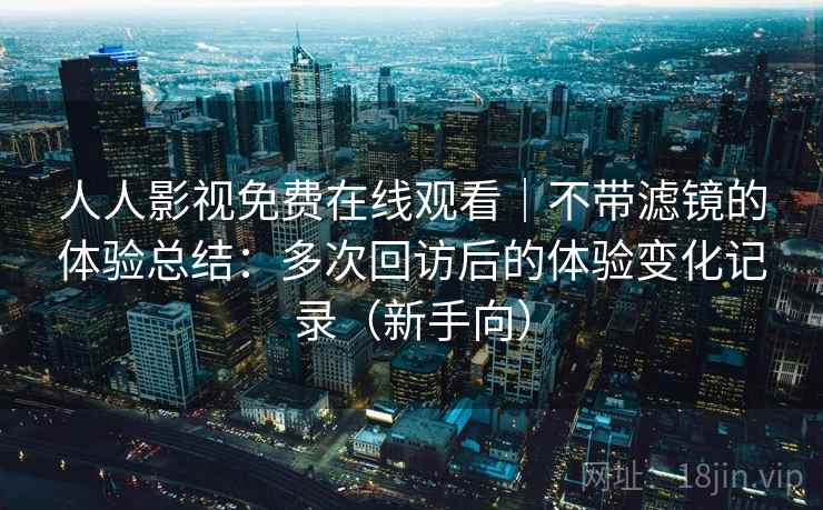 人人影视免费在线观看｜不带滤镜的体验总结：多次回访后的体验变化记录（新手向）