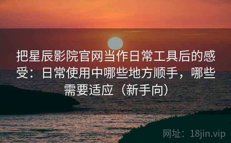把星辰影院官网当作日常工具后的感受：日常使用中哪些地方顺手，哪些需要适应（新手向）