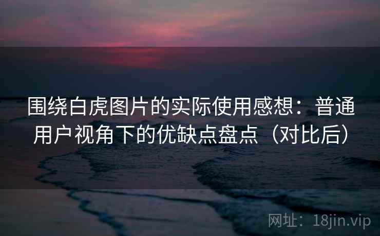 围绕白虎图片的实际使用感想：普通用户视角下的优缺点盘点（对比后）