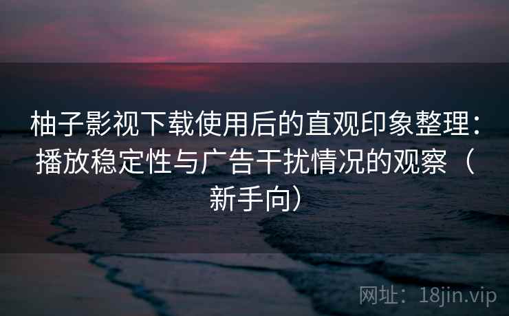 柚子影视下载使用后的直观印象整理：播放稳定性与广告干扰情况的观察（新手向）