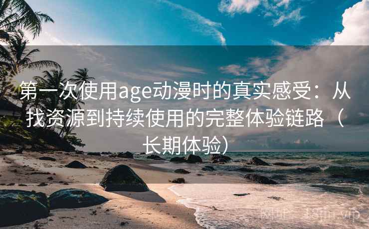 第一次使用age动漫时的真实感受：从找资源到持续使用的完整体验链路（长期体验）
