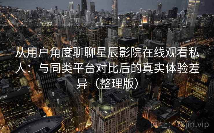 从用户角度聊聊星辰影院在线观看私人：与同类平台对比后的真实体验差异（整理版）
