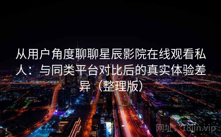 从用户角度聊聊星辰影院在线观看私人：与同类平台对比后的真实体验差异（整理版）