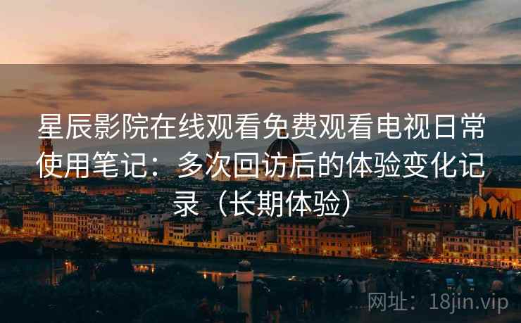 星辰影院在线观看免费观看电视日常使用笔记：多次回访后的体验变化记录（长期体验）