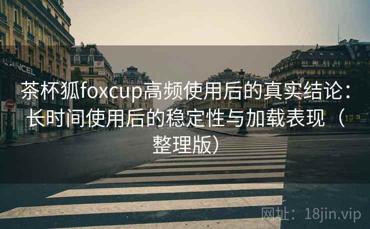 茶杯狐foxcup高频使用后的真实结论：长时间使用后的稳定性与加载表现（整理版）