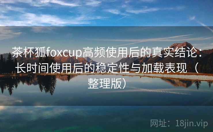 茶杯狐foxcup高频使用后的真实结论：长时间使用后的稳定性与加载表现（整理版）