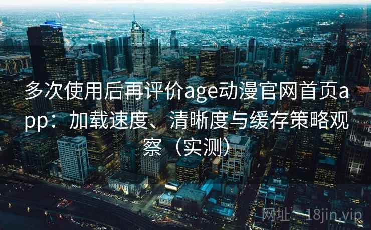 多次使用后再评价age动漫官网首页app：加载速度、清晰度与缓存策略观察（实测）