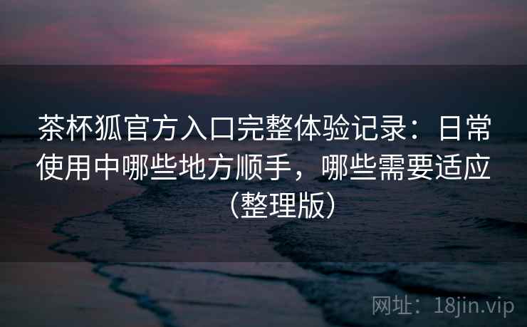 茶杯狐官方入口完整体验记录：日常使用中哪些地方顺手，哪些需要适应（整理版）