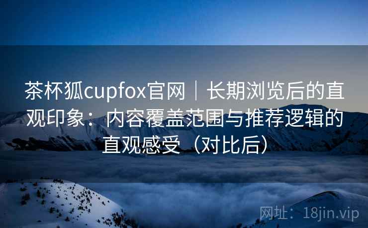 茶杯狐cupfox官网|长期浏览后的直观印象:内容覆盖范围与推荐逻辑的直观感受(对比后) 茶杯狐cupfox官网|长期浏览后的直观印象:内容覆盖范围与推荐逻辑的直观感受(对比后)
