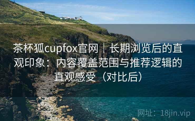 茶杯狐cupfox官网|长期浏览后的直观印象:内容覆盖范围与推荐逻辑的直观感受(对比后) 茶杯狐cupfox官网|长期浏览后的直观印象:内容覆盖范围与推荐逻辑的直观感受(对比后)