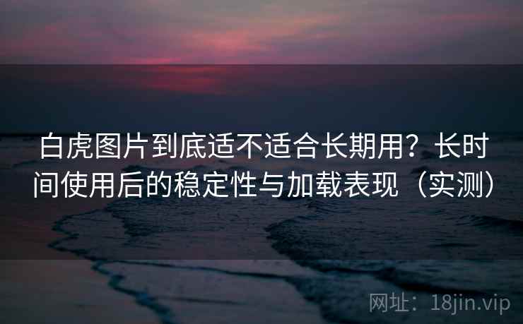 白虎图片到底适不适合长期用?长时间使用后的稳定性与加载表现(实测) 白虎图片到底适不适合长期用?长时间使用后的稳定性与加载表现(实测)