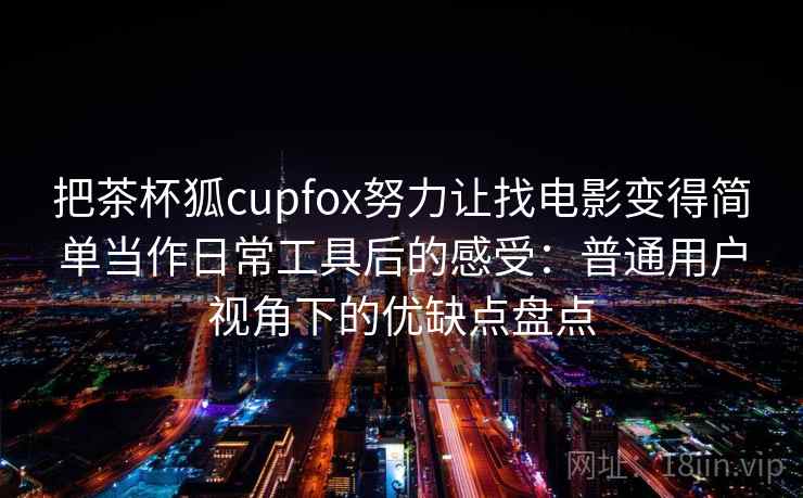把茶杯狐cupfox努力让找电影变得简单当作日常工具后的感受:普通用户视角下的优缺点盘点 把茶杯狐cupfox努力让找电影变得简单当作日常工具后的感受:普通用户视角下的优缺点盘点