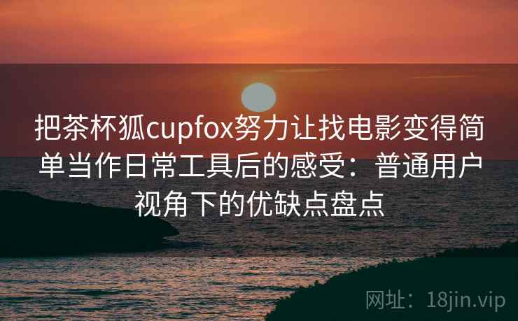 把茶杯狐cupfox努力让找电影变得简单当作日常工具后的感受:普通用户视角下的优缺点盘点 把茶杯狐cupfox努力让找电影变得简单当作日常工具后的感受:普通用户视角下的优缺点盘点