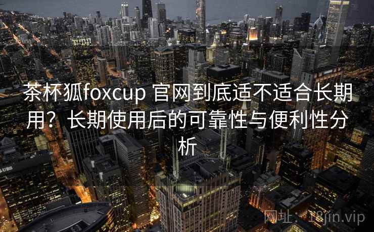 茶杯狐foxcup 官网到底适不适合长期用?长期使用后的可靠性与便利性分析 茶杯狐foxcup 官网到底适不适合长期用?长期使用后的可靠性与便利性分析