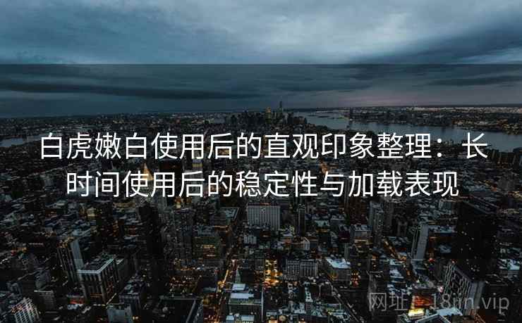 白虎嫩白使用后的直观印象整理:长时间使用后的稳定性与加载表现 白虎嫩白使用后的直观印象整理:长时间使用后的稳定性与加载表现