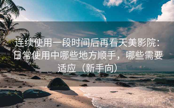 连续使用一段时间后再看天美影院:日常使用中哪些地方顺手,哪些需要适应(新手向) 连续使用一段时间后再看天美影院:日常使用中哪些地方顺手,哪些需要适应(新手向)