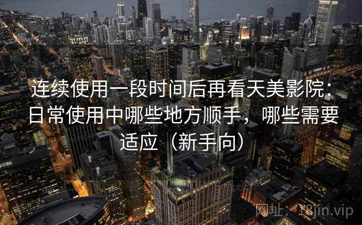 连续使用一段时间后再看天美影院:日常使用中哪些地方顺手,哪些需要适应(新手向) 连续使用一段时间后再看天美影院:日常使用中哪些地方顺手,哪些需要适应(新手向)