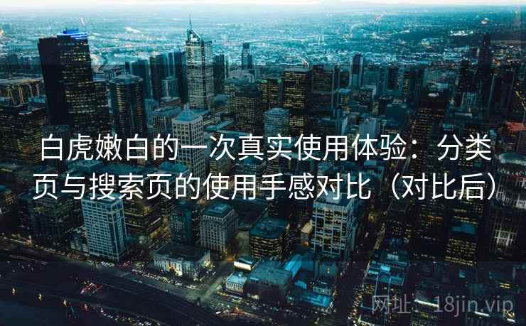 白虎嫩白的一次真实使用体验:分类页与搜索页的使用手感对比(对比后) 白虎嫩白的一次真实使用体验:分类页与搜索页的使用手感对比(对比后)